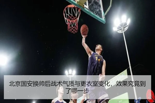 北京国安换帅后战术气质与更衣室变化，效果究竟到了哪一步 - kaiyun
